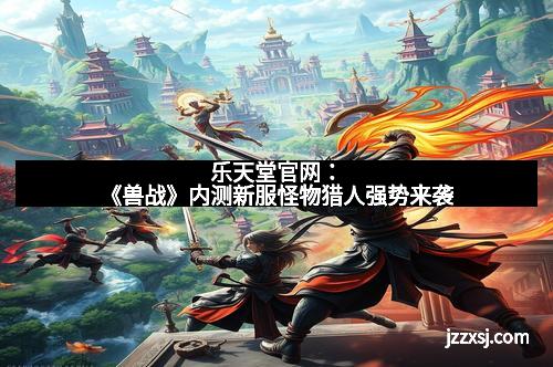 乐天堂官网：《兽战》内测新服怪物猎人强势来袭